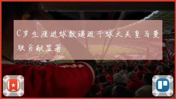 C罗生涯进球数逼近千球大关皇马曼联贡献显著