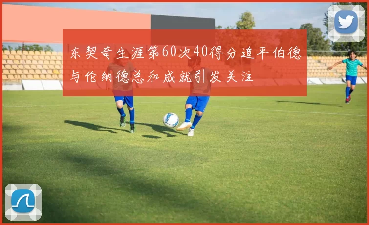 东契奇生涯第60次40得分追平伯德与伦纳德总和成就引发关注