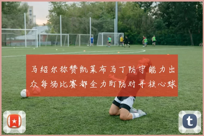 马绍尔称赞凯莱布马丁防守能力出众每场比赛都全力盯防对手核心球员