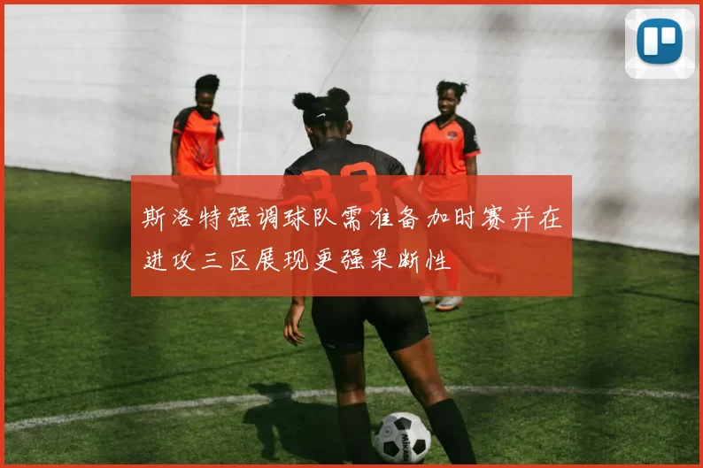 斯洛特强调球队需准备加时赛并在进攻三区展现更强果断性