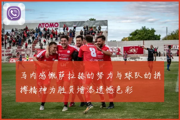 马内感慨萨拉赫的努力与球队的拼搏精神为胜负增添遗憾色彩