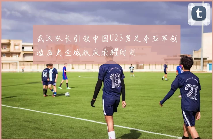 武汉队长引领中国U23男足夺亚军创造历史全城欢庆荣耀时刻