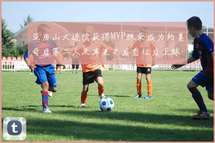 亚历山大连续获得MVP殊荣成为约基奇后第二人及库里之后首位后卫球员