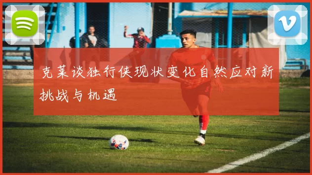 克莱谈独行侠现状变化自然应对新挑战与机遇