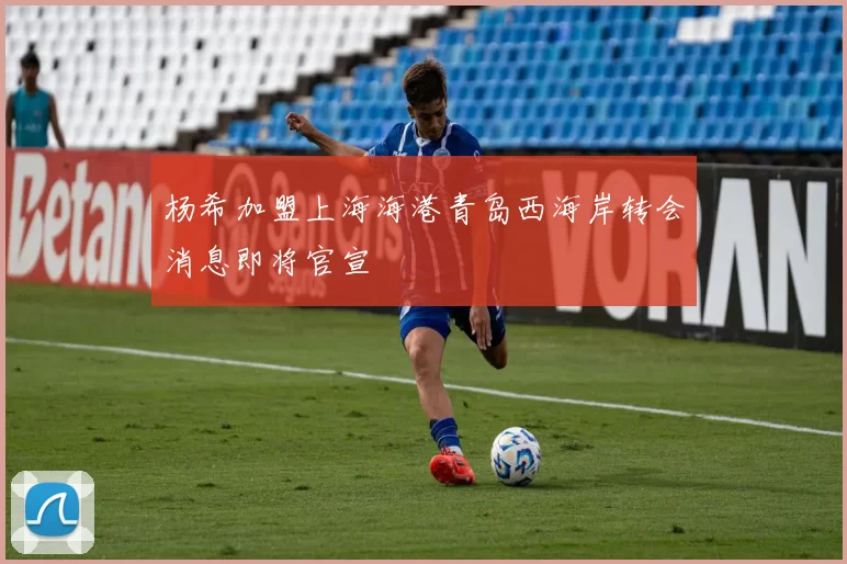 杨希加盟上海海港青岛西海岸转会消息即将官宣