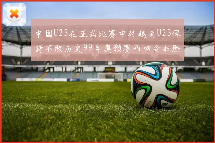 中国U23在正式比赛中对越南U23保持不败历史99年奥预赛两回合狂胜7-0