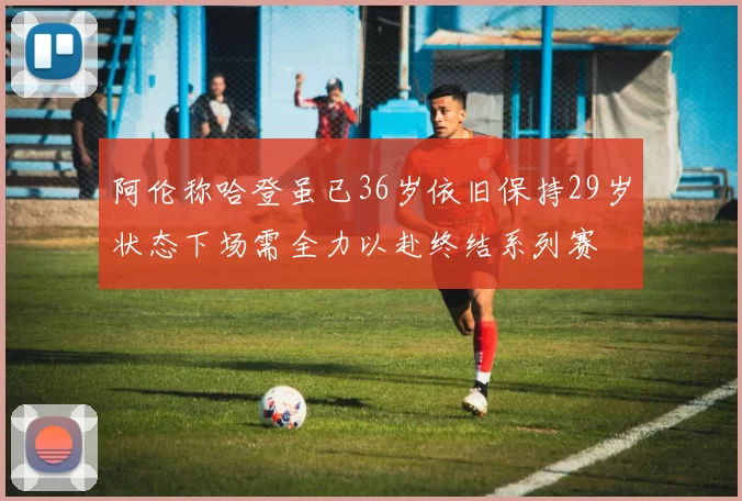 阿伦称哈登虽已36岁依旧保持29岁状态下场需全力以赴终结系列赛