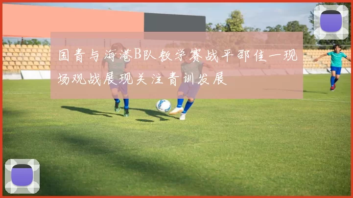 国青与海港B队教学赛战平邵佳一现场观战展现关注青训发展