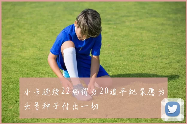 小卡连续22场得分20追平纪录愿为头号种子付出一切